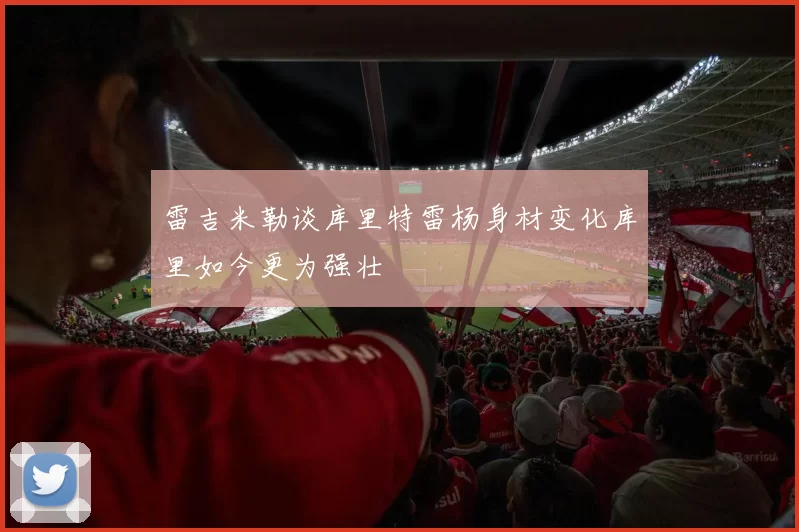 雷吉米勒谈库里特雷杨身材变化库里如今更为强壮