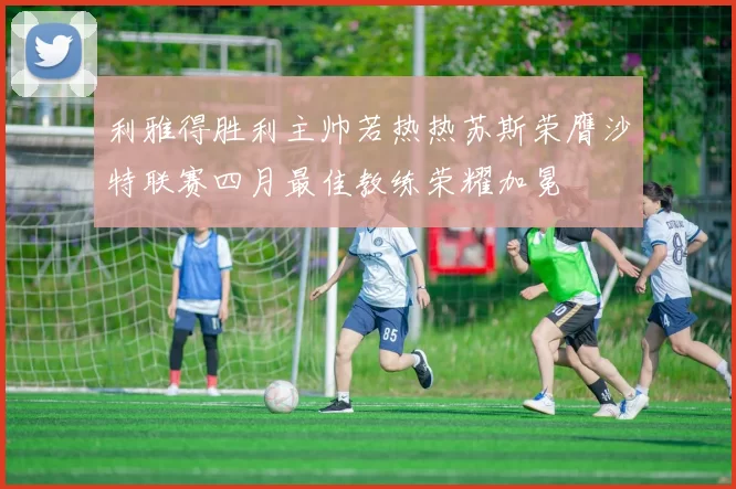 利雅得胜利主帅若热热苏斯荣膺沙特联赛四月最佳教练荣耀加冕