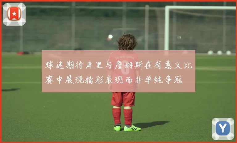 球迷期待库里与詹姆斯在有意义比赛中展现精彩表现而非单纯争冠