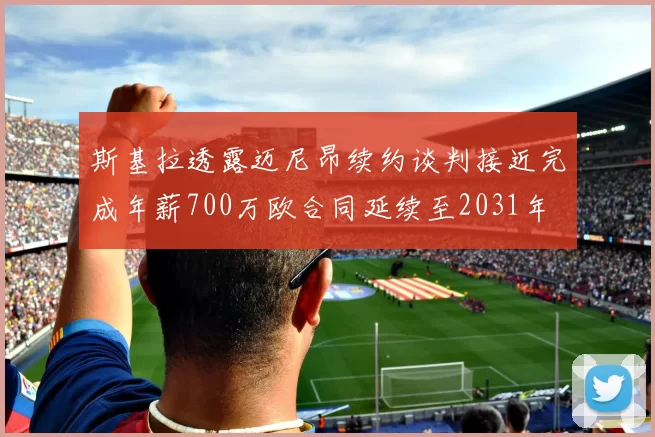 斯基拉透露迈尼昂续约谈判接近完成年薪700万欧合同延续至2031年