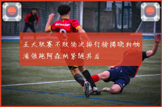 五大联赛不败场次排行榜揭晓利物浦领跑阿森纳紧随其后