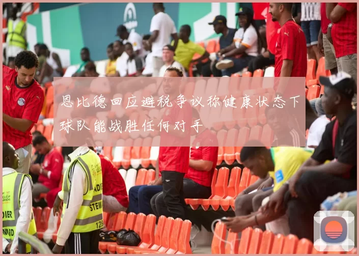 恩比德回应避税争议称健康状态下球队能战胜任何对手