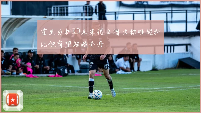霍里分析KD未来得分潜力称难超科比但有望超越乔丹