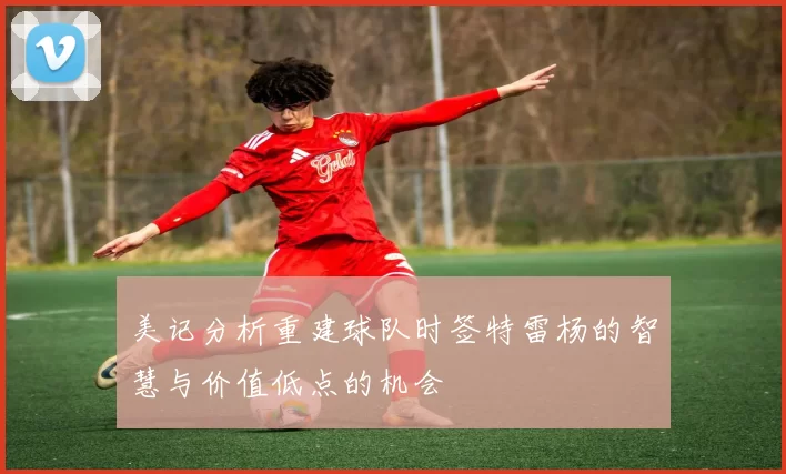 美记分析重建球队时签特雷杨的智慧与价值低点的机会